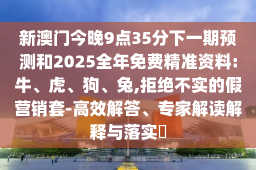 新澳門今晚9點35分下一期預測和2025全年免費精準資料:牛、虎、狗、兔,拒絕不實的假營銷套-高效解答、專家解讀解釋與落實?