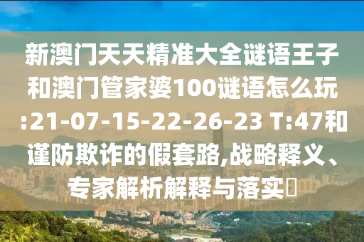 新澳門(mén)天天精準(zhǔn)大全謎語(yǔ)王子和澳門(mén)管家婆100謎語(yǔ)怎么玩:21-07-15-22-26-23 T:47和謹(jǐn)防欺詐的假套路,戰(zhàn)略釋義、專(zhuān)家解析解釋與落實(shí)?