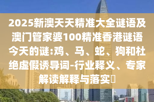 2025新澳天天精準(zhǔn)大全謎語及澳門管家婆100精準(zhǔn)香港謎語今天的謎:雞、馬、蛇、狗和杜絕虛假誘導(dǎo)詞-行業(yè)釋義、專家解讀解釋與落實(shí)?