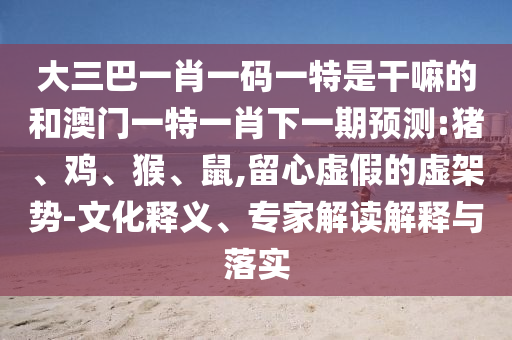 大三巴一肖一碼一特是干嘛的和澳門一特一肖下一期預(yù)測:豬、雞、猴、鼠,留心虛假的虛架勢(shì)-文化釋義、專家解讀解釋與落實(shí)