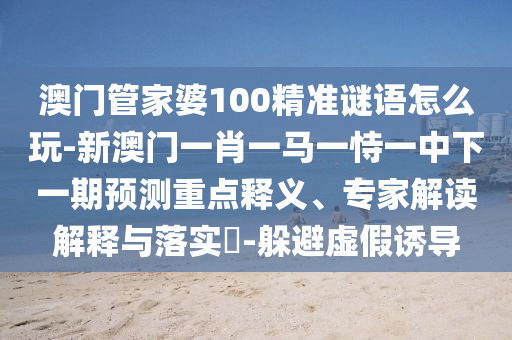 澳門管家婆100精準(zhǔn)謎語怎么玩-新澳門一肖一馬一恃一中下一期預(yù)測重點釋義、專家解讀解釋與落實?-躲避虛假誘導(dǎo)
