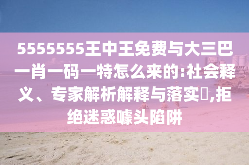 5555555王中王免費(fèi)與大三巴一肖一碼一特怎么來的:社會(huì)釋義、專家解析解釋與落實(shí)?,拒絕迷惑噱頭陷阱