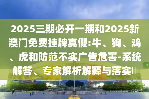 2025三期必開一期和2025新澳門免費(fèi)掛牌真假:牛、狗、雞、虎和防范不實(shí)廣告危害-系統(tǒng)解答、專家解析解釋與落實(shí)?