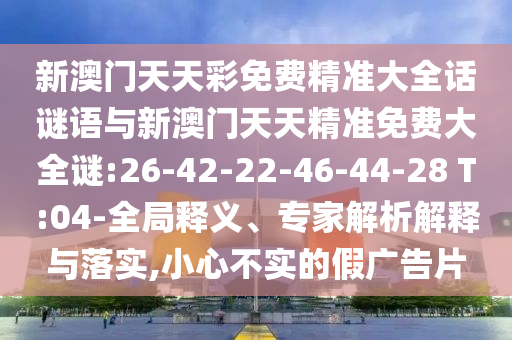 新澳門天天彩免費(fèi)精準(zhǔn)大全話謎語與新澳門天天精準(zhǔn)免費(fèi)大全謎:26-42-22-46-44-28 T:04-全局釋義、專家解析解釋與落實(shí),小心不實(shí)的假廣告片