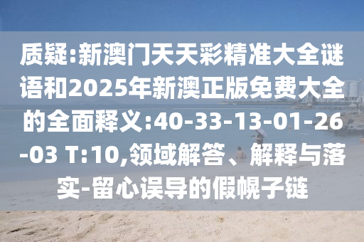質(zhì)疑:新澳門天天彩精準(zhǔn)大全謎語和2025年新澳正版免費(fèi)大全的全面釋義:40-33-13-01-26-03 T:10,領(lǐng)域解答、解釋與落實(shí)-留心誤導(dǎo)的假幌子鏈