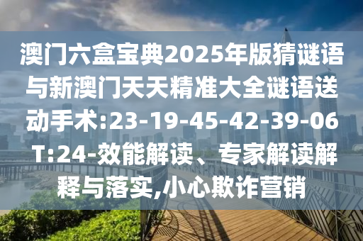 澳門六盒寶典2025年版猜謎語與新澳門天天精準大全謎語送動手術(shù):23-19-45-42-39-06 T:24-效能解讀、專家解讀解釋與落實,小心欺詐營銷