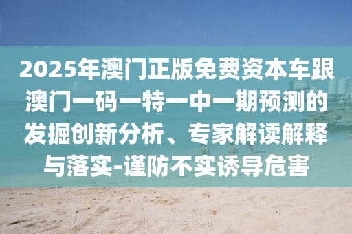 2025年澳門正版免費(fèi)資本車跟澳門一碼一特一中一期預(yù)測的發(fā)掘創(chuàng)新分析、專家解讀解釋與落實(shí)-謹(jǐn)防不實(shí)誘導(dǎo)危害