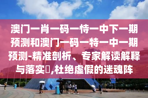 澳門一肖一碼一恃一中下一期預(yù)測和澳門一碼一特一中一期預(yù)測-精準剖析、專家解讀解釋與落實?,杜絕虛假的迷魂陣