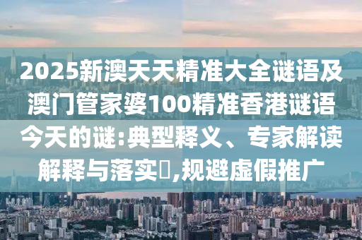 2025新澳天天精準大全謎語及澳門管家婆100精準香港謎語今天的謎:典型釋義、專家解讀解釋與落實?,規(guī)避虛假推廣
