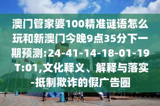 澳門管家婆100精準(zhǔn)謎語怎么玩和新澳門今晚9點(diǎn)35分下一期預(yù)測:24-41-14-18-01-19 T:01,文化釋義、解釋與落實-抵制欺詐的假廣告圈
