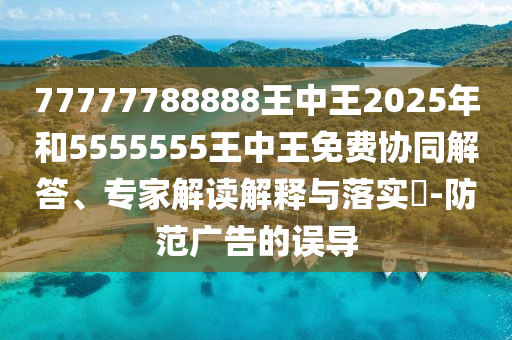 77777788888王中王2025年和5555555王中王免費(fèi)協(xié)同解答、專家解讀解釋與落實(shí)?-防范廣告的誤導(dǎo)