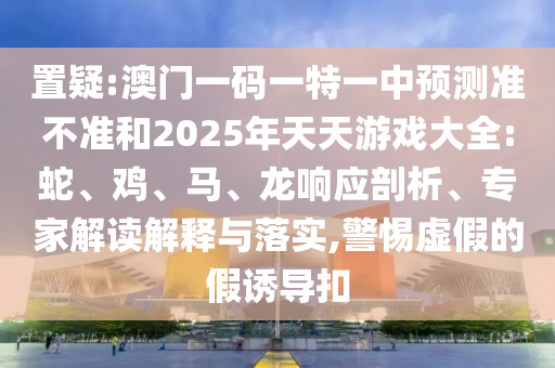 置疑:澳門一碼一特一中預測準不準和2025年天天游戲大全:蛇、雞、馬、龍響應剖析、專家解讀解釋與落實,警惕虛假的假誘導扣