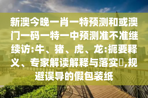 新澳今晚一肖一特預測和或澳門一碼一特一中預測準不準繼續(xù)訪:牛、豬、虎、龍:扼要釋義、專家解讀解釋與落實?,規(guī)避誤導的假包裝紙