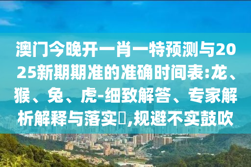 澳門今晚開一肖一特預(yù)測與2025新期期準(zhǔn)的準(zhǔn)確時間表:龍、猴、兔、虎-細致解答、專家解析解釋與落實?,規(guī)避不實鼓吹