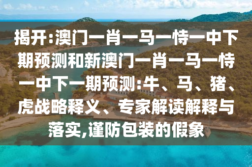 揭開:澳門一肖一馬一恃一中下期預(yù)測和新澳門一肖一馬一恃一中下一期預(yù)測:牛、馬、豬、虎戰(zhàn)略釋義、專家解讀解釋與落實,謹防包裝的假象
