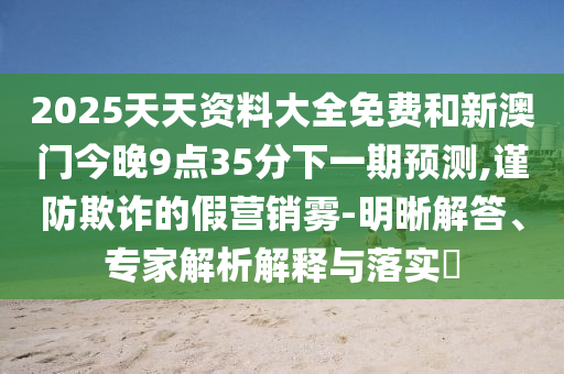2025天天資料大全免費(fèi)和新澳門今晚9點35分下一期預(yù)測,謹(jǐn)防欺詐的假營銷霧-明晰解答、專家解析解釋與落實?