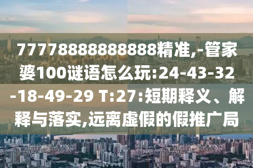 77778888888888精準(zhǔn),-管家婆100謎語(yǔ)怎么玩:24-43-32-18-49-29 T:27:短期釋義、解釋與落實(shí),遠(yuǎn)離虛假的假推廣局