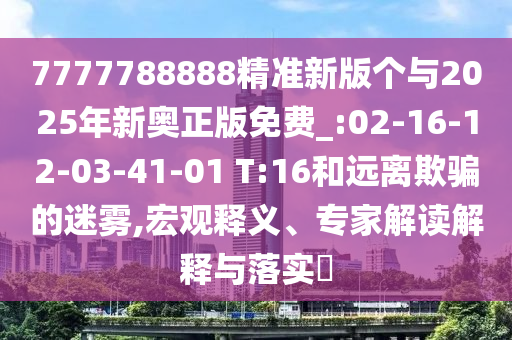 7777788888精準新版?zhèn)€與2025年新奧正版免費_:02-16-12-03-41-01 T:16和遠離欺騙的迷霧,宏觀釋義、專家解讀解釋與落實?