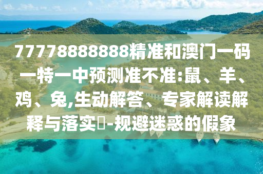 77778888888精準和澳門一碼一特一中預(yù)測準不準:鼠、羊、雞、兔,生動解答、專家解讀解釋與落實?-規(guī)避迷惑的假象