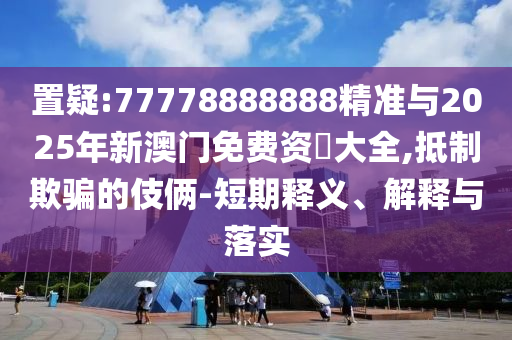 置疑:77778888888精準與2025年新澳門免費資枓大全,抵制欺騙的伎倆-短期釋義、解釋與落實
