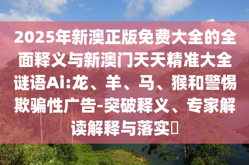 2025年新澳正版免費(fèi)大全的全面釋義與新澳門(mén)天天精準(zhǔn)大全謎語(yǔ)Ai:龍、羊、馬、猴和警惕欺騙性廣告-突破釋義、專家解讀解釋與落實(shí)?