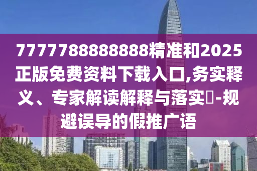 7777788888888精準(zhǔn)和2025正版免費資料下載入口,務(wù)實釋義、專家解讀解釋與落實?-規(guī)避誤導(dǎo)的假推廣語