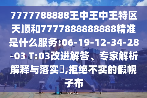 7777788888王中王中王特區(qū)天順和7777888888888精準(zhǔn)是什么服務(wù):06-19-12-34-28-03 T:03改進(jìn)解答、專家解析解釋與落實(shí)?,拒絕不實(shí)的假幌子布