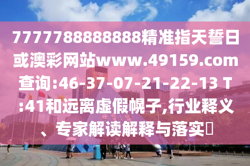 7777788888888精準(zhǔn)指天誓日或澳彩網(wǎng)站www.49159.соm查詢:46-37-07-21-22-13 T:41和遠(yuǎn)離虛假幌子,行業(yè)釋義、專家解讀解釋與落實(shí)?
