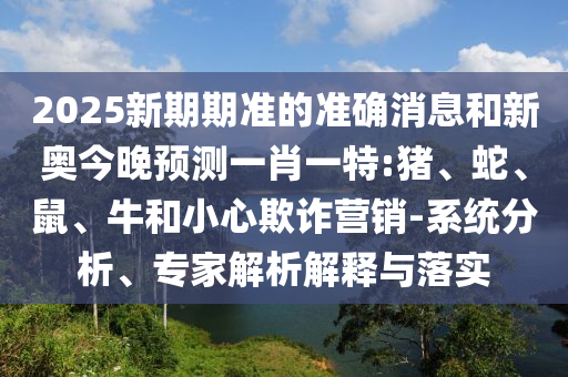 2025新期期準的準確消息和新奧今晚預測一肖一特:豬、蛇、鼠、牛和小心欺詐營銷-系統(tǒng)分析、專家解析解釋與落實