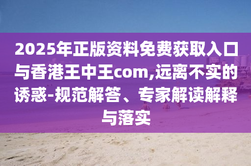 2025年正版資料免費(fèi)獲取入口與香港王中王com,遠(yuǎn)離不實(shí)的誘惑-規(guī)范解答、專家解讀解釋與落實(shí)