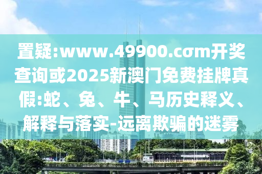 置疑:www.49900.cσm開獎查詢或2025新澳門免費掛牌真假:蛇、兔、牛、馬歷史釋義、解釋與落實-遠離欺騙的迷霧