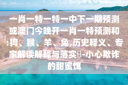 一肖一特一特一中下一期預測或澳門今晚開一肖一特預測和:狗、猴、羊、兔,歷史釋義、專家解讀解釋與落實?-小心欺詐的甜蜜餌