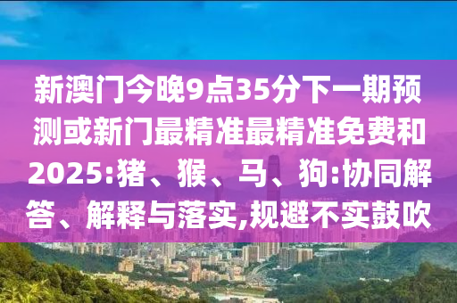 新澳門今晚9點(diǎn)35分下一期預(yù)測或新門最精準(zhǔn)最精準(zhǔn)免費(fèi)和2025:豬、猴、馬、狗:協(xié)同解答、解釋與落實(shí),規(guī)避不實(shí)鼓吹