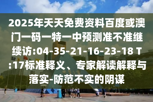 2025年天天免費(fèi)資料百度或澳門(mén)一碼一特一中預(yù)測(cè)準(zhǔn)不準(zhǔn)繼續(xù)訪:04-35-21-16-23-18 T:17標(biāo)準(zhǔn)釋義、專家解讀解釋與落實(shí)-防范不實(shí)的陰謀