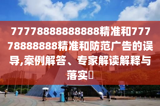 77778888888888精準(zhǔn)和77778888888精準(zhǔn)和防范廣告的誤導(dǎo),案例解答、專家解讀解釋與落實?