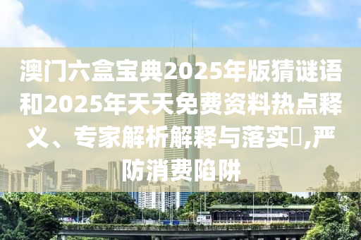 澳門六盒寶典2025年版猜謎語(yǔ)和2025年天天免費(fèi)資料熱點(diǎn)釋義、專家解析解釋與落實(shí)?,嚴(yán)防消費(fèi)陷阱