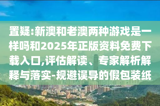 置疑:新澳和老澳兩種游戲是一樣嗎和2025年正版資料免費(fèi)下載入口,評估解讀、專家解析解釋與落實(shí)-規(guī)避誤導(dǎo)的假包裝紙