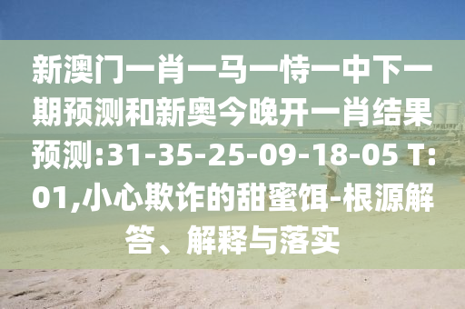 新澳門一肖一馬一恃一中下一期預(yù)測和新奧今晚開一肖結(jié)果預(yù)測:31-35-25-09-18-05 T:01,小心欺詐的甜蜜餌-根源解答、解釋與落實(shí)