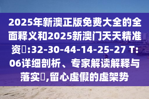 2025年新澳正版免費大全的全面釋義和2025新澳門天天精準資枓:32-30-44-14-25-27 T:06詳細剖析、專家解讀解釋與落實?,留心虛假的虛架勢