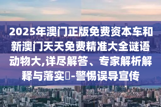 2025年澳門正版免費(fèi)資本車和新澳門天天免費(fèi)精準(zhǔn)大全謎語動物大,詳盡解答、專家解析解釋與落實(shí)?-警惕誤導(dǎo)宣傳