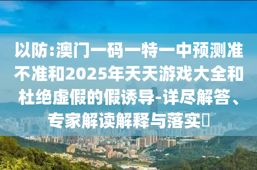 以防:澳門一碼一特一中預測準不準和2025年天天游戲大全和杜絕虛假的假誘導-詳盡解答、專家解讀解釋與落實?
