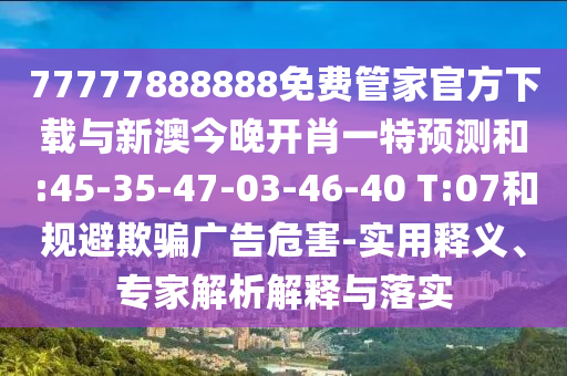 77777888888免費(fèi)管家官方下載與新澳今晚開(kāi)肖一特預(yù)測(cè)和:45-35-47-03-46-40 T:07和規(guī)避欺騙廣告危害-實(shí)用釋義、專(zhuān)家解析解釋與落實(shí)