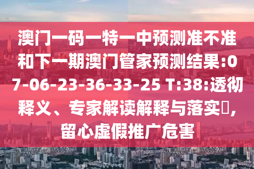 澳門一碼一特一中預測準不準和下一期澳門管家預測結(jié)果:07-06-23-36-33-25 T:38:透徹釋義、專家解讀解釋與落實?,留心虛假推廣危害