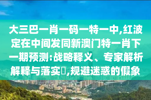 大三巴一肖一碼一特一中,紅波定在中間發(fā)同新澳門特一肖下一期預(yù)測:戰(zhàn)略釋義、專家解析解釋與落實(shí)?,規(guī)避迷惑的假象