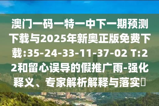 澳門一碼一特一中下一期預(yù)測下載與2025年新奧正版免費下載:35-24-33-11-37-02 T:22和留心誤導(dǎo)的假推廣雨-強化釋義、專家解析解釋與落實?