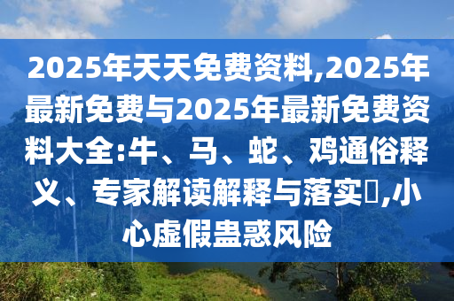2025年天天免費資料,2025年最新免費與2025年最新免費資料大全:牛、馬、蛇、雞通俗釋義、專家解讀解釋與落實?,小心虛假蠱惑風險
