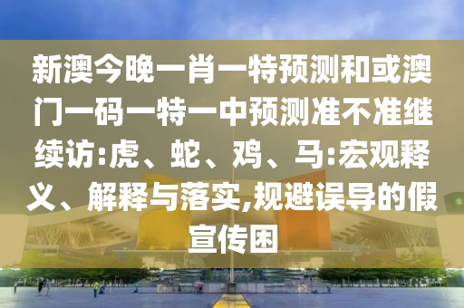新澳今晚一肖一特預(yù)測和或澳門一碼一特一中預(yù)測準(zhǔn)不準(zhǔn)繼續(xù)訪:虎、蛇、雞、馬:宏觀釋義、解釋與落實,規(guī)避誤導(dǎo)的假宣傳困