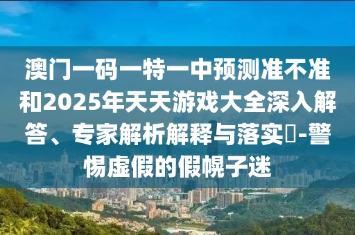 澳門一碼一特一中預測準不準和2025年天天游戲大全深入解答、專家解析解釋與落實?-警惕虛假的假幌子迷