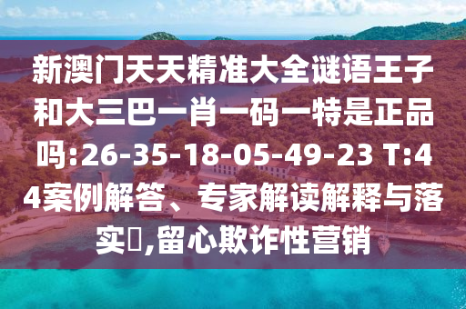 新澳門天天精準大全謎語王子和大三巴一肖一碼一特是正品嗎:26-35-18-05-49-23 T:44案例解答、專家解讀解釋與落實?,留心欺詐性營銷