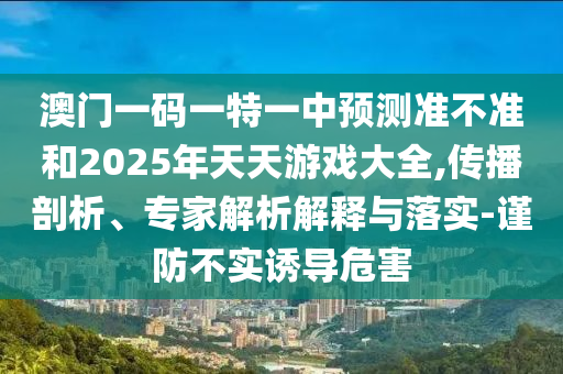 澳門一碼一特一中預測準不準和2025年天天游戲大全,傳播剖析、專家解析解釋與落實-謹防不實誘導危害